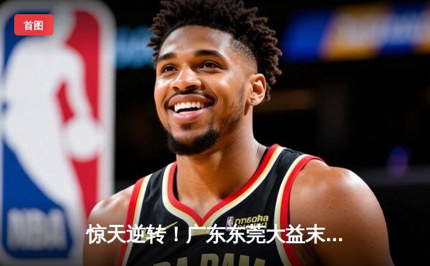 惊天逆转！广东东莞大益末节发力复仇浙江稠州，胡明轩30分闪耀全场