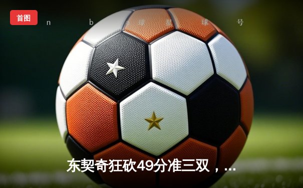 东契奇狂砍49分准三双，独行侠加时险胜篮网迎五连胜