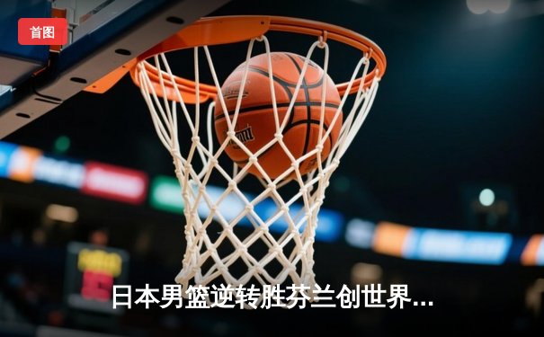 日本男篮逆转胜芬兰创世界杯历史 河村勇辉25分导演亚洲奇迹