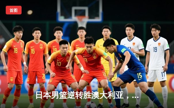 日本男篮逆转胜澳大利亚，河村勇辉35分创奥运资格赛新高