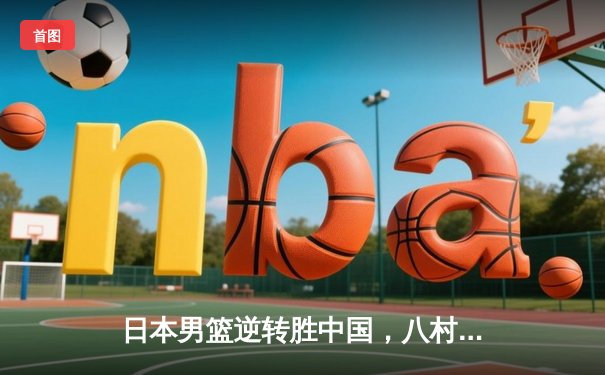 日本男篮逆转胜中国，八村垒28分领衔东京奥运资格赛关键战