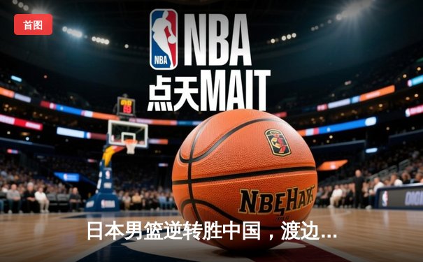 日本男篮逆转胜中国，渡边雄太关键三分锁定奥运资格赛胜局