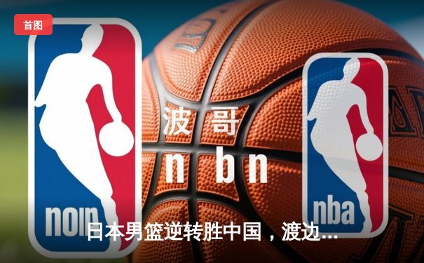 日本男篮逆转胜中国，渡边雄太关键三分锁定奥运资格赛胜局