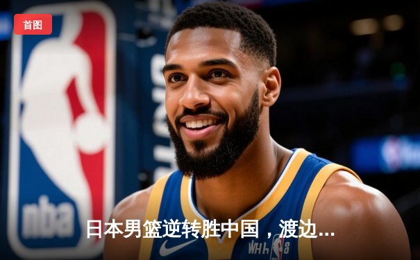 日本男篮逆转胜中国，渡边雄太关键三分锁定奥运资格赛胜局